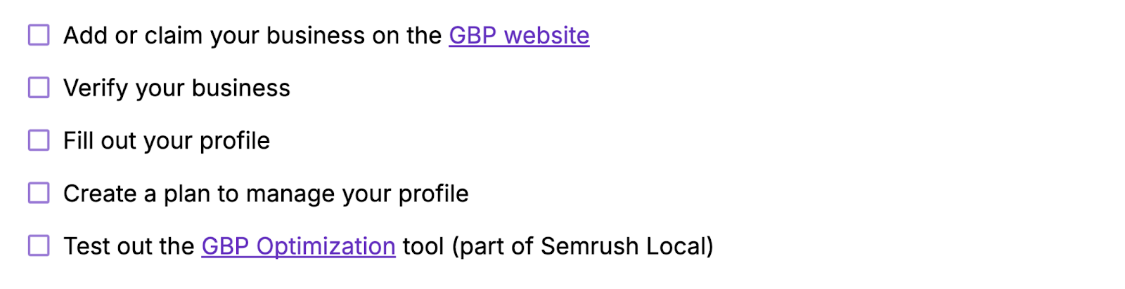 Add or claim your business on the GBP website, verify your business, fill out your profile, create a plan to manage your profile, test out Semrush's GBP Optimization tool.